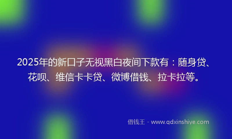 2025年的新口子无视黑白夜间下款有:随身贷、花呗、维信卡卡贷、微博借钱、拉卡拉等。