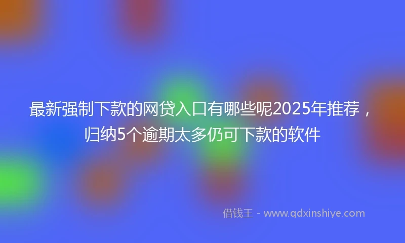 最新强制下款的网贷入口有哪些呢2025年推荐，归纳5个逾期太多仍可下款的软件