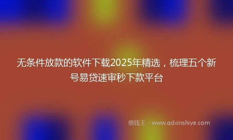 无条件放款的软件下载2025年精选，梳理五个新号易贷速审秒下款平台