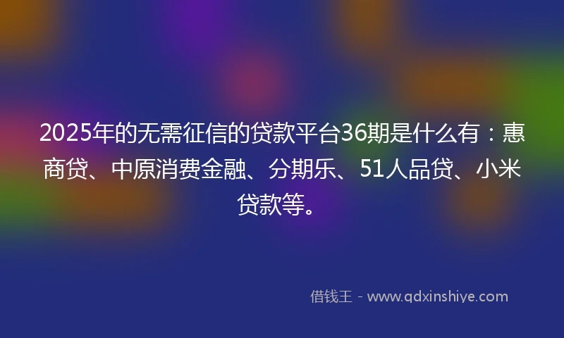 2025年的无需征信的贷款平台36期是什么有：惠商贷、中原消费金融、分期乐、51人品贷、小米贷款等。