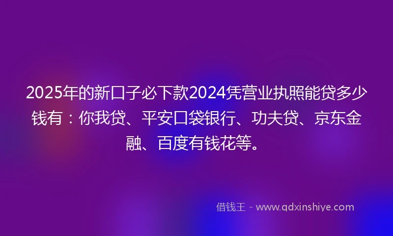 2025年的新口子必下款2024凭营业执照能贷多少钱有：你我贷、平安口袋银行、功夫贷、京东金融、百度有钱花等。