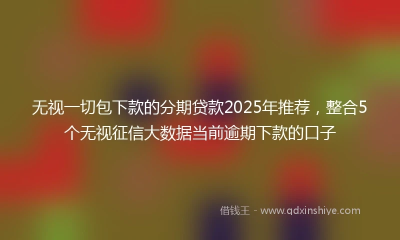 无视一切包下款的分期贷款2025年推荐，整合5个无视征信大数据当前逾期下款的口子