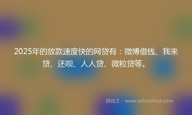 2025年的放款速度快的网贷有：微博借钱、我来贷、还呗、人人贷、微粒贷等。