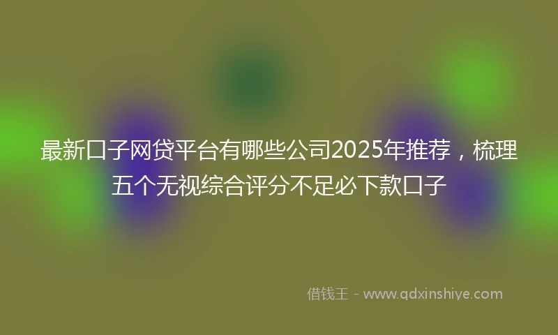 最新口子网贷平台有哪些公司2025年推荐，梳理五个无视综合评分不足必下款口子