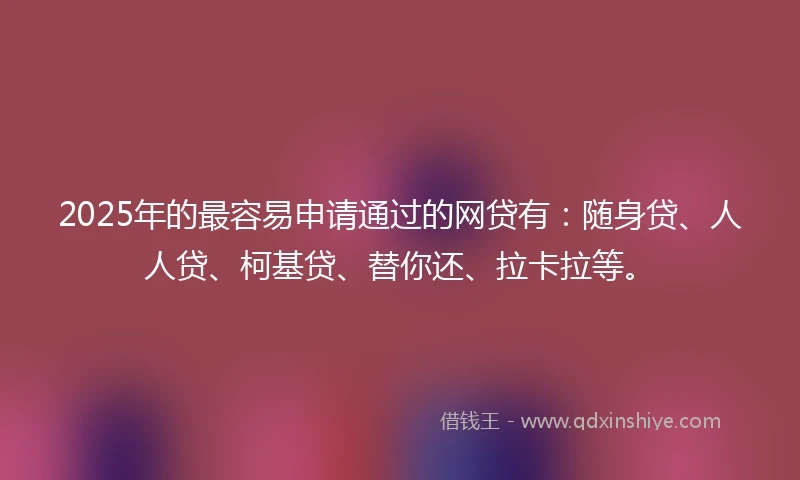 2025年的最容易申请通过的网贷有：随身贷、人人贷、柯基贷、替你还、拉卡拉等。