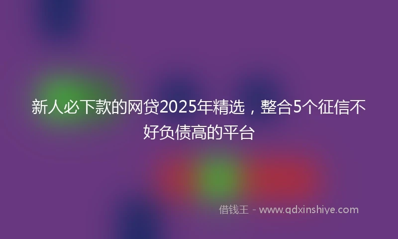 新人必下款的网贷2025年精选，整合5个征信不好负债高的平台