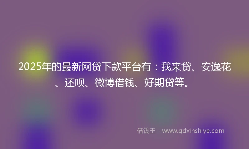 2025年的最新网贷下款平台有：我来贷、安逸花、还呗、微博借钱、好期贷等。