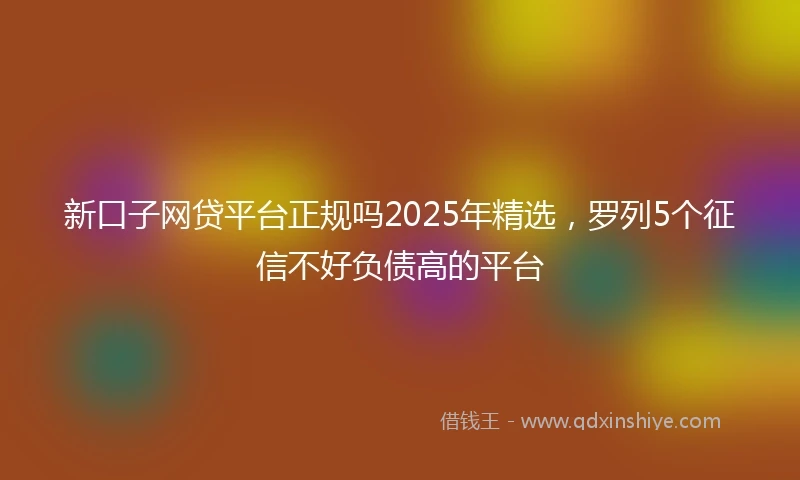 新口子网贷平台正规吗2025年精选，罗列5个征信不好负债高的平台