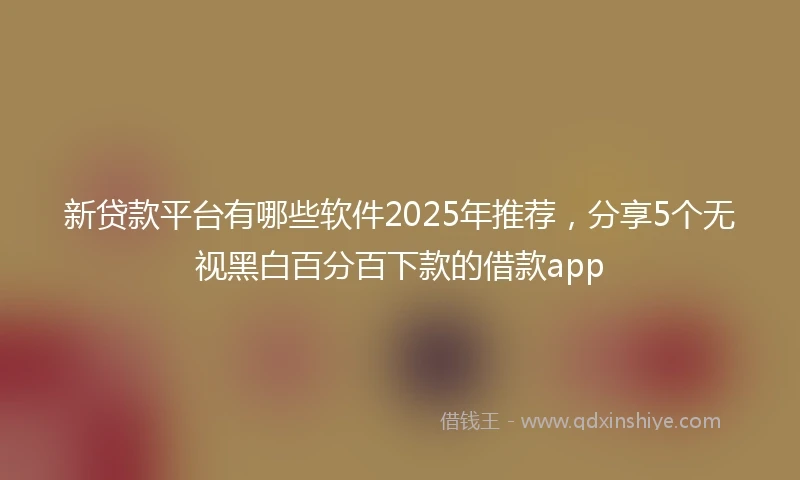 新贷款平台有哪些软件2025年推荐，分享5个无视黑白百分百下款的借款app