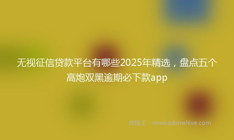 无视征信贷款平台有哪些2025年精选，盘点五个高炮双黑逾期必下款app