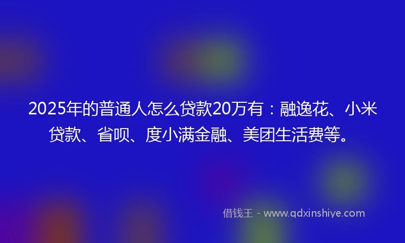 2025年的普通人怎么贷款20万有：融逸花、小米贷款、省呗、度小满金融、美团生活费等。
