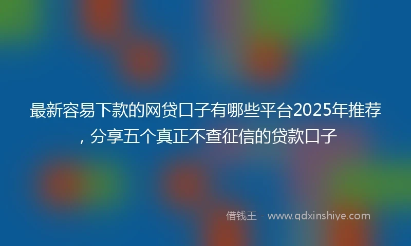 最新容易下款的网贷口子有哪些平台2025年推荐，分享五个真正不查征信的贷款口子