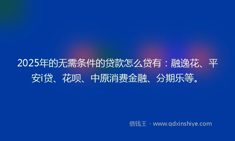 2025年的无需条件的贷款怎么贷有：融逸花、平安i贷、花呗、中原消费金融、分期乐等。