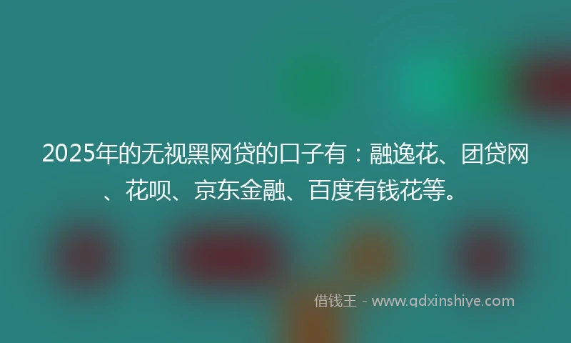 2025年的无视黑网贷的口子有：融逸花、团贷网、花呗、京东金融、百度有钱花等。