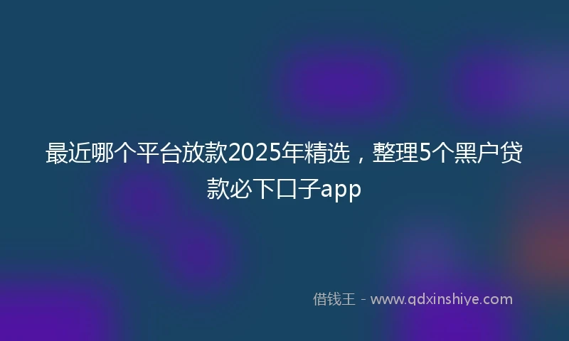 最近哪个平台放款2025年精选，整理5个黑户贷款必下口子app