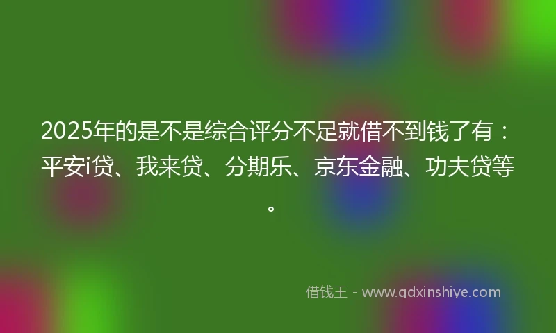 2025年的是不是综合评分不足就借不到钱了有：平安i贷、我来贷、分期乐、京东金融、功夫贷等。