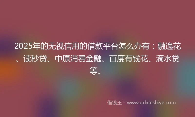 2025年的无视信用的借款平台怎么办有：融逸花、读秒贷、中原消费金融、百度有钱花、滴水贷等。