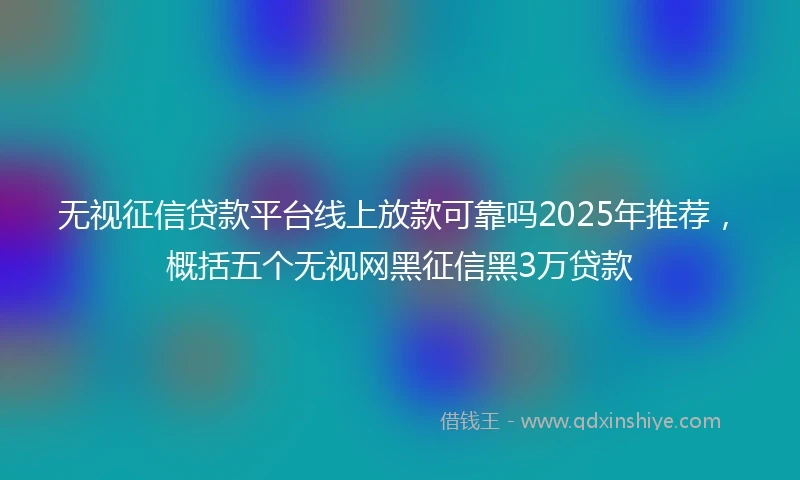 无视征信贷款平台线上放款可靠吗2025年推荐，概括五个无视网黑征信黑3万贷款