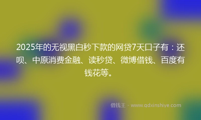 2025年的无视黑白秒下款的网贷7天口子有：还呗、中原消费金融、读秒贷、微博借钱、百度有钱花等。