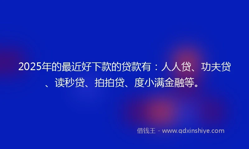 2025年的最近好下款的贷款有：人人贷、功夫贷、读秒贷、拍拍贷、度小满金融等。
