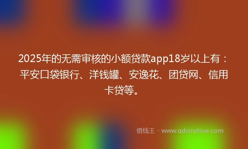 2025年的无需审核的小额贷款app18岁以上有：平安口袋银行、洋钱罐、安逸花、团贷网、信用卡贷等。