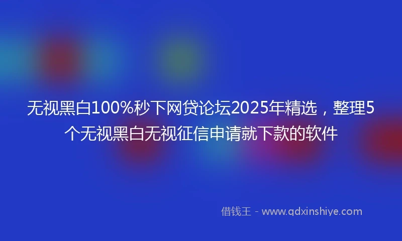 无视黑白100%秒下网贷论坛2025年精选，整理5个无视黑白无视征信申请就下款的软件
