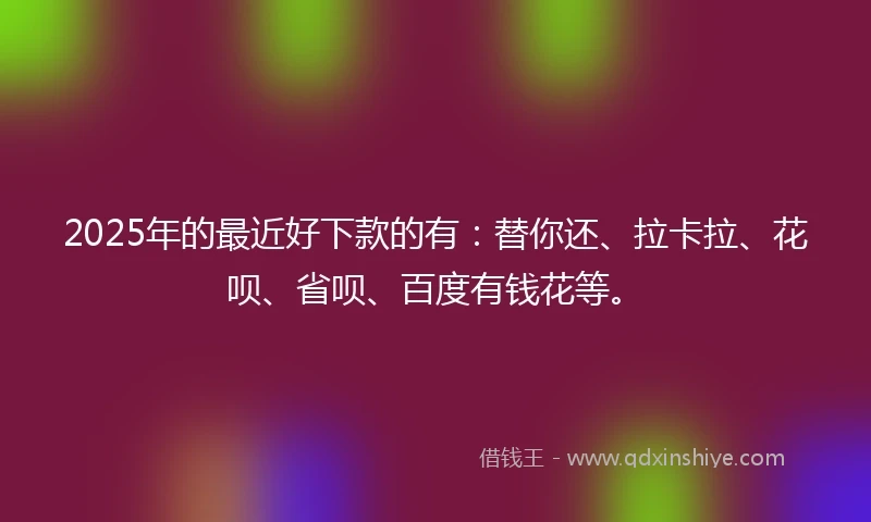 2025年的最近好下款的有：替你还、拉卡拉、花呗、省呗、百度有钱花等。