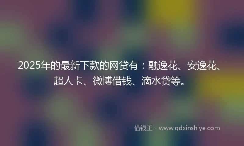 2025年的最新下款的网贷有：融逸花、安逸花、超人卡、微博借钱、滴水贷等。