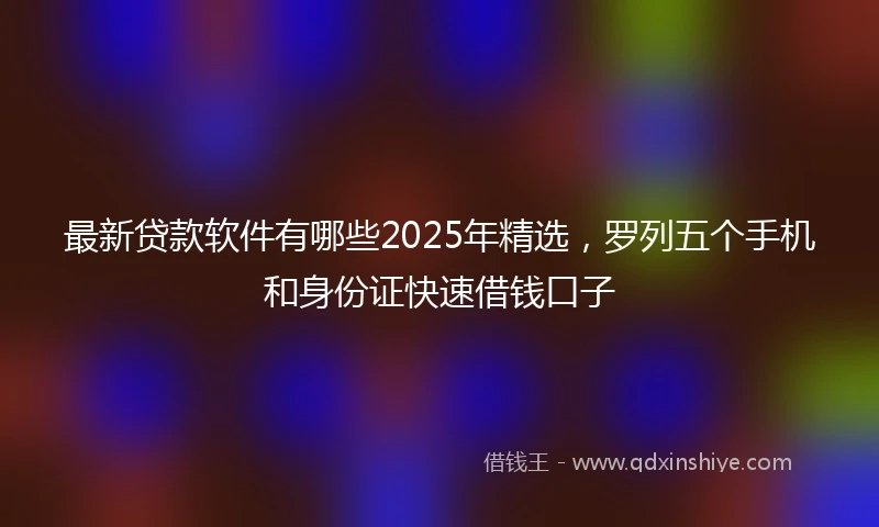 最新贷款软件有哪些2025年精选，罗列五个手机和身份证快速借钱口子