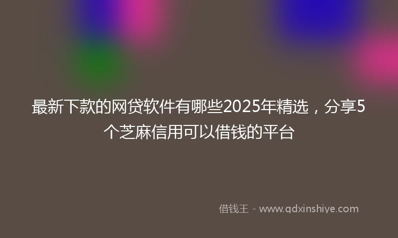 最新下款的网贷软件有哪些2025年精选，分享5个芝麻信用可以借钱的平台