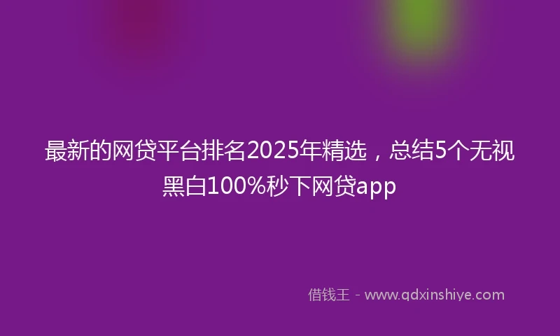 最新的网贷平台排名2025年精选，总结5个无视黑白100%秒下网贷app