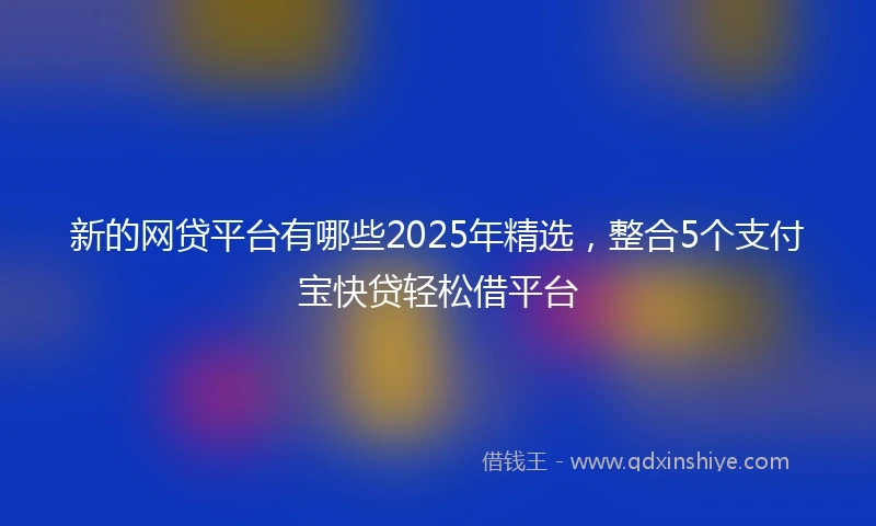 新的网贷平台有哪些2025年精选，整合5个支付宝快贷轻松借平台