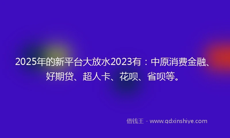 2025年的新平台大放水2023有：中原消费金融、好期贷、超人卡、花呗、省呗等。