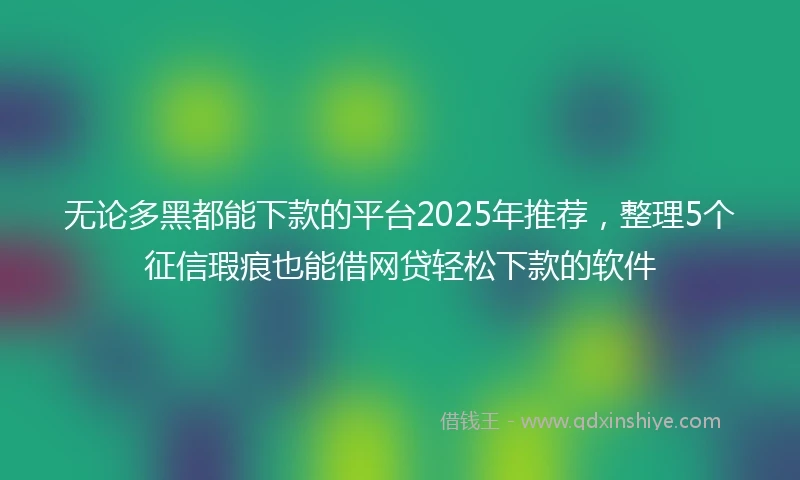 无论多黑都能下款的平台2025年推荐，整理5个征信瑕疵也能借网贷轻松下款的软件