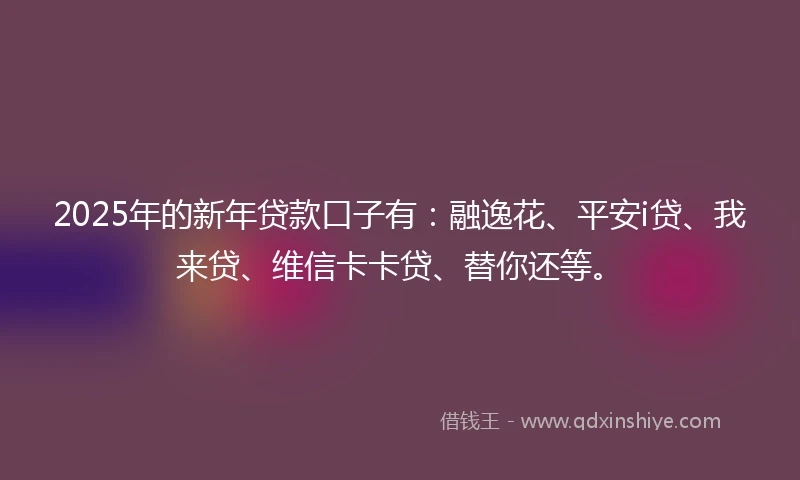 2025年的新年贷款口子有:融逸花、平安i贷、我来贷、维信卡卡贷、替你还等。