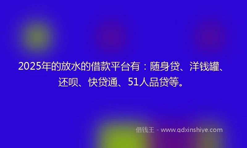 2025年的放水的借款平台有：随身贷、洋钱罐、还呗、快贷通、51人品贷等。