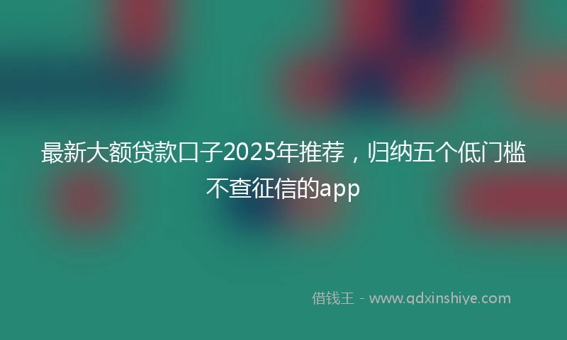 最新大额贷款口子2025年推荐，归纳五个低门槛不查征信的app