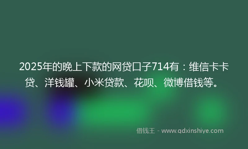 2025年的晚上下款的网贷口子714有：维信卡卡贷、洋钱罐、小米贷款、花呗、微博借钱等。
