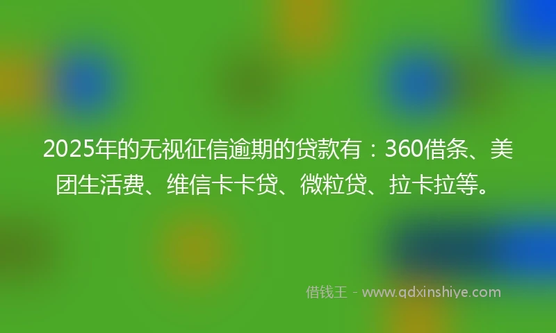 2025年的无视征信逾期的贷款有：360借条、美团生活费、维信卡卡贷、微粒贷、拉卡拉等。