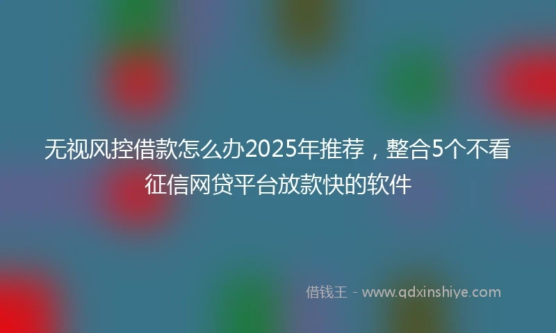 无视风控借款怎么办2025年推荐，整合5个不看征信网贷平台放款快的软件