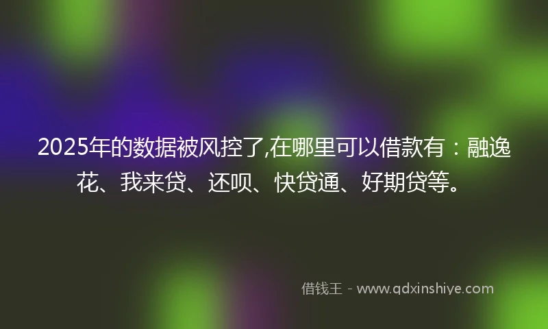 2025年的数据被风控了,在哪里可以借款有：融逸花、我来贷、还呗、快贷通、好期贷等。