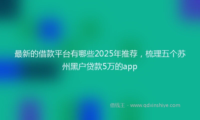 最新的借款平台有哪些2025年推荐，梳理五个苏州黑户贷款5万的app