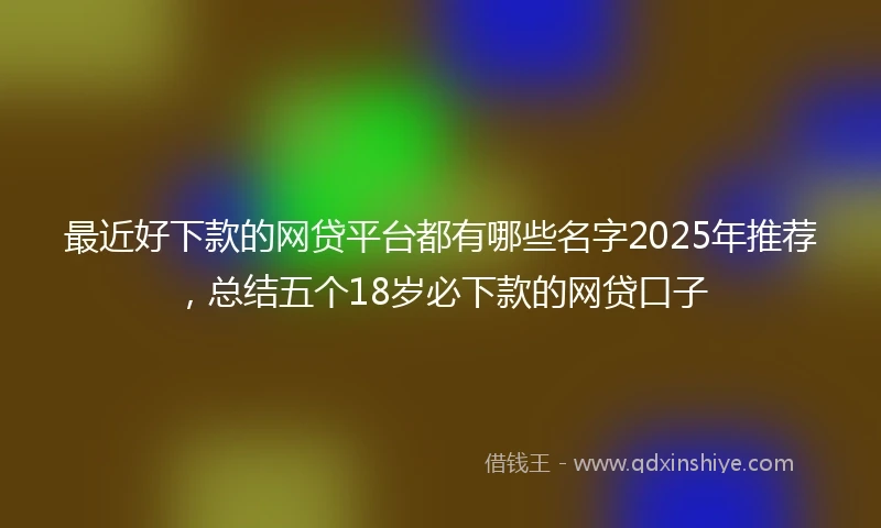 最近好下款的网贷平台都有哪些名字2025年推荐，总结五个18岁必下款的网贷口子