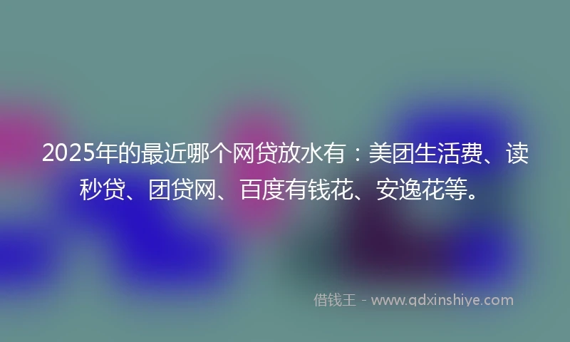 2025年的最近哪个网贷放水有：美团生活费、读秒贷、团贷网、百度有钱花、安逸花等。