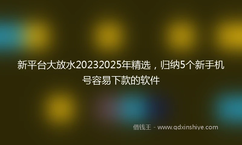 新平台大放水20232025年精选，归纳5个新手机号容易下款的软件