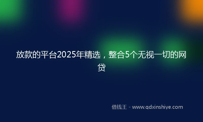 放款的平台2025年精选，整合5个无视一切的网贷