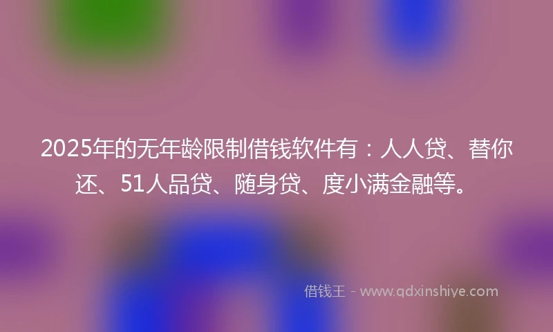 2025年的无年龄限制借钱软件有：人人贷、替你还、51人品贷、随身贷、度小满金融等。