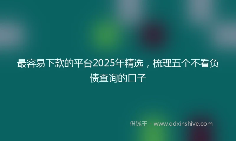 最容易下款的平台2025年精选,梳理五个不看负债查询的口子