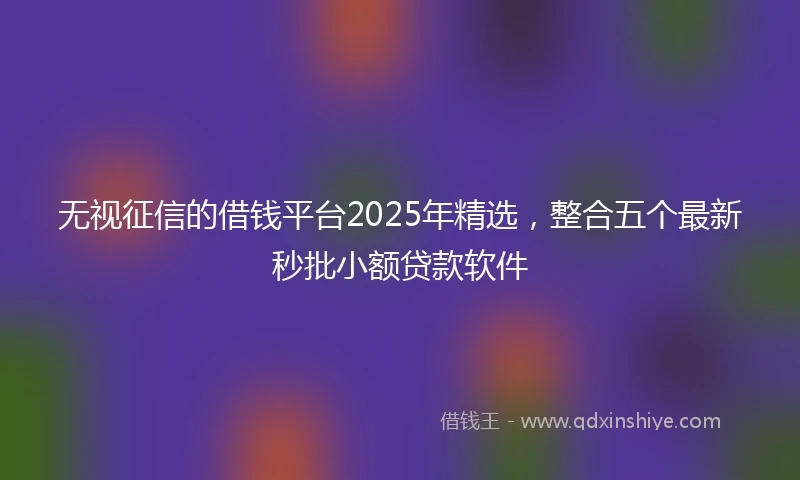 无视征信的借钱平台2025年精选，整合五个最新秒批小额贷款软件