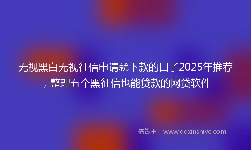 无视黑白无视征信申请就下款的口子2025年推荐，整理五个黑征信也能贷款的网贷软件